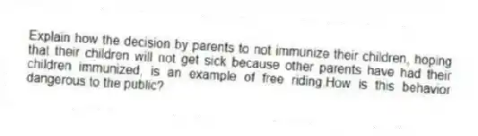 Explain how the decision by parents to not immunize their children, hoping that their children will not get sick because other parents have had their children immunized, is an example of free riding.How is this behavior dangerous to the public?
