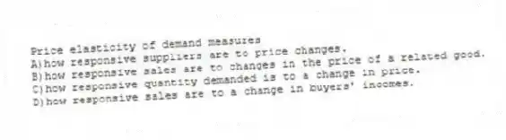 Price elasticity of demand measures
A)how responsive suppliers are to price changes.
B)how responsive sales are to changes in the price of a related good.
C)how responsive quantity demanded is to a change in price.
D)how responsive sales are to a change in buyers' incomes.