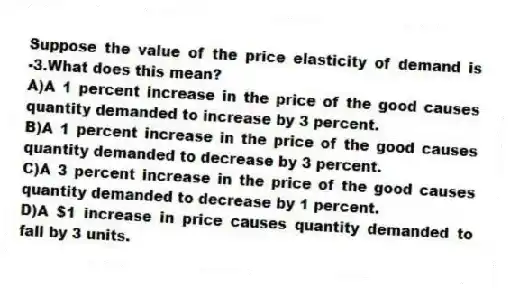 Suppose the value of the price elasticity of demand is -3.What does this mean?
A)A 1 percent increase in the price of the good causes quantity demanded to increase by 3 percent.
B)A 1 percent increase in the price of the good causes quantity demanded to decrease by 3 percent.
C)A 3 percent increase in the price of the good causes quantity demanded to decrease by 1 percent.
D)A $1 increase in price causes quantity demanded to fall by 3 units.