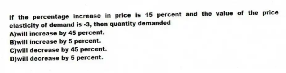 If the percentage increase in price is 15 percent and the value of the price elasticity of demand is -3, then quantity demanded
A)will increase by 45 percent.
B)will increase by 5 percent.
C)will decrease by 45 percent.
D)will decrease by 5 percent.