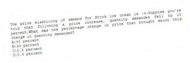 The price elasticity of demand for Stork ice cream is -4.Suppose you're told that following a price increase, quantity demanded fell by 10 percent.What was the percentage change in price that brought about this change in quantity demanded?
A)40 percent
B)25 percent
C)2.5 percent
D)0.4 percent