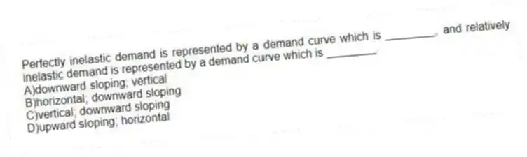 Perfectly inelastic demand is represented by a demand curve which is ________, and relatively inelastic demand is represented by a demand curve which is ________.
A)downward sloping; vertical
B)horizontal; downward sloping
C)vertical; downward sloping
D)upward sloping; horizontal