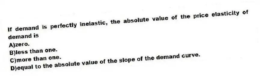 If demand is perfectly inelastic, the absolute value of the price elasticity of demand is
A)zero.
B)less than one.
C)more than one.
D)equal to the absolute value of the slope of the demand curve.