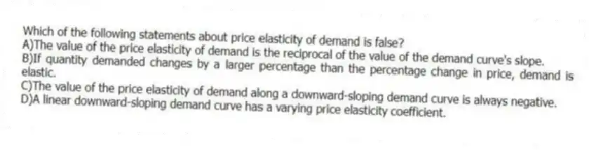 Which of the following statements about price elasticity of demand is false?
A)The value of the price elasticity of demand is the reciprocal of the value of the demand curve's slope.
B)If quantity demanded changes by a larger percentage than the percentage change in price, demand is elastic.
C)The value of the price elasticity of demand along a downward-sloping demand curve is always negative.
D)A linear downward-sloping demand curve has a varying price elasticity coefficient.