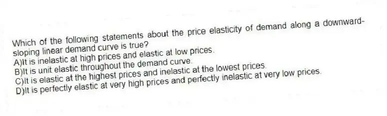 Which of the following statements about the price elasticity of demand along a downward-sloping linear demand curve is true?
A)It is inelastic at high prices and elastic at low prices.
B)It is unit elastic throughout the demand curve.
C)It is elastic at the highest prices and inelastic at the lowest prices.
D)It is perfectly elastic at very high prices and perfectly inelastic at very low prices.