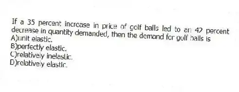 If a 35 percent increase in price of golf balls led to an 42 percent decrease in quantity demanded, then the demand for golf balls is
A)unit elastic.
B)perfectly elastic.
C)relatively inelastic.
D)relatively elastic.