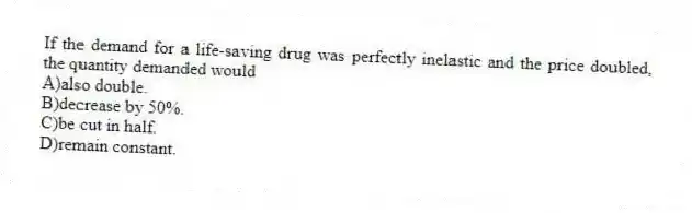If the demand for a life-saving drug was perfectly inelastic and the price doubled, the quantity demanded would
A)also double.
B)decrease by 50%.
C)be cut in half.
D)remain constant.