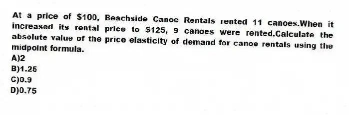 At a price of $100, Beachside Canoe Rentals rented 11 canoes.When it increased its rental price to $125, 9 canoes were rented.Calculate the absolute value of the price elasticity of demand for canoe rentals using the midpoint formula.
A)2
B)1.25
C)0.9
D)0.75