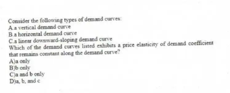 Consider the following types of demand curves:
A.a vertical demand curve
B.a horizontal demand curve
C.a linear downward-sloping demand curve
Which of the demand curves listed exhibits a price elasticity of demand coefficient that remains constant along the demand curve?
A)a only
B)b only
C)a and b only
D)a, b, and c