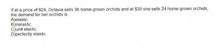 If at a price of $24, Octavia sells 36 home-grown orchids and at $30 she sells 24 home-grown orchids, the demand for her orchids is
A)elastic.
B)inelastic.
C)unit elastic.
D)perfectly elastic.