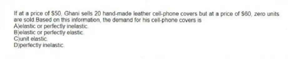 If at a price of $50, Ghani sells 20 hand-made leather cell-phone covers but at a price of $60, zero units are sold.Based on this information, the demand for his cell-phone covers is
A)elastic or perfectly inelastic.
B)elastic or perfectly elastic.
C)unit elastic.
D)perfectly inelastic.