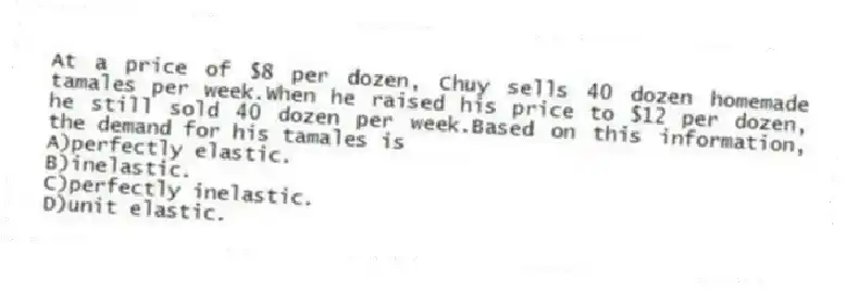 At a price of $8 per dozen, Chuy sells 40 dozen homemade tamales per week.When he raised his price to $12 per dozen, he still sold 40 dozen per week.Based on this information, the demand for his tamales is
A)perfectly elastic.
B)inelastic.
C)perfectly inelastic.
D)unit elastic.