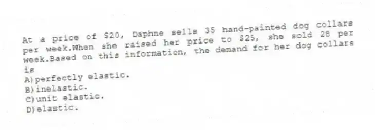 At a price of $20, Daphne sells 35 hand-painted dog collars per week.When she raised her price to $25, she sold 28 per week.Based on this information, the demand for her dog collars is
A)perfectly elastic.
B)inelastic.
C)unit elastic.
D)elastic.