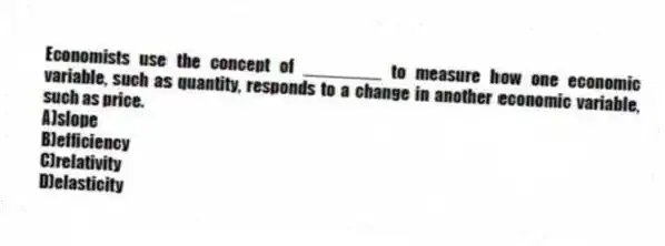 Economists use the concept of ________ to measure how one economic variable, such as quantity, responds to a change in another economic variable, such as price.
A)slope
B)efficiency
C)relativity
D)elasticity