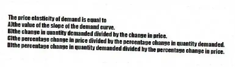 The price elasticity of demand is equal to
A)the value of the slope of the demand curve.
B)the change in quantity demanded divided by the change in price.
C)the percentage change in price divided by the percentage change in quantity demanded.
D)the percentage change in quantity demanded divided by the percentage change in price.