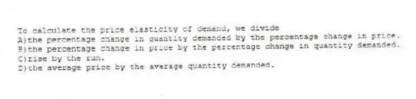 To calculate the price elasticity of demand, we divide
A)the percentage change in quantity demanded by the percentage change in price.
B)the percentage change in price by the percentage change in quantity demanded.
C)rise by the run.
D)the average price by the average quantity demanded.