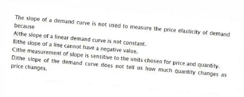 The slope of a demand curve is not used to measure the price elasticity of demand because
A)the slope of a linear demand curve is not constant.
B)the slope of a line cannot have a negative value.
C)the measurement of slope is sensitive to the units chosen for price and quantity.
D)the slope of the demand curve does not tell us how much quantity changes as price changes.