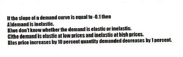 If the slope of a demand curve is equal to -0.1 then
A)demand is inelastic.
B)we don't know whether the demand is elastic or inelastic.
C)the demand is elastic at low prices and inelastic at high prices.
D)as price increases by 10 percent quantity demanded decreases by 1 percent.
