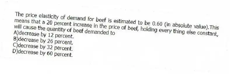 The price elasticity of demand for beef is estimated to be 0.60 (in absolute value).This means that a 20 percent increase in the price of beef, holding every thing else constant, will cause the quantity of beef demanded to
A)decrease by 12 percent.
B)decrease by 26 percent.
C)decrease by 32 percent.
D)decrease by 60 percent.