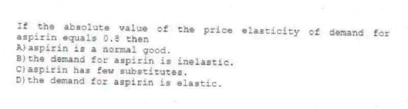 If the absolute value of the price elasticity of demand for aspirin equals 0.8 then
A)aspirin is a normal good.
B)the demand for aspirin is inelastic.
C)aspirin has few substitutes.
D)the demand for aspirin is elastic.