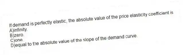 If demand is perfectly elastic, the absolute value of the price elasticity coefficient is
A)infinity.
B)zero.
C)one.
D)equal to the absolute value of the slope of the demand curve.