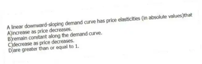 A linear downward-sloping demand curve has price elasticities (in absolute values)that
A)increase as price decreases.
B)remain constant along the demand curve.
C)decrease as price decreases.
D)are greater than or equal to 1.