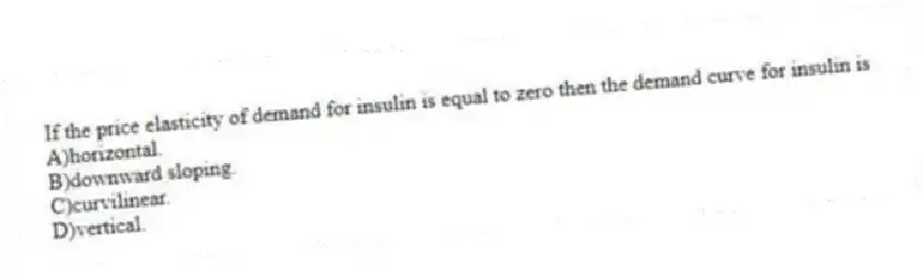 If the price elasticity of demand for insulin is equal to zero then the demand curve for insulin is
A)horizontal.
B)downward sloping.
C)curvilinear.
D)vertical.