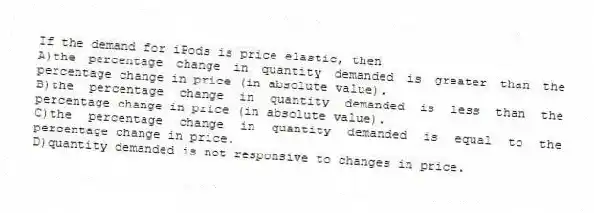 If the demand for iPods is price elastic, then
A)the percentage change in quantity demanded is greater than the percentage change in price (in absolute value).
B)the percentage change in quantity demanded is less than the percentage change in price (in absolute value).
C)the percentage change in quantity demanded is equal to the percentage change in price.
D)quantity demanded is not responsive to changes in price.