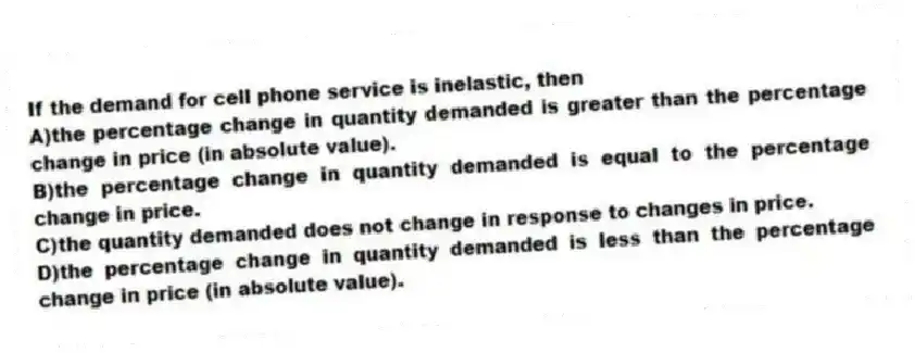 If the demand for cell phone service is inelastic, then
A)the percentage change in quantity demanded is greater than the percentage change in price (in absolute value).
B)the percentage change in quantity demanded is equal to the percentage change in price.
C)the quantity demanded does not change in response to changes in price.
D)the percentage change in quantity demanded is less than the percentage change in price (in absolute value).
