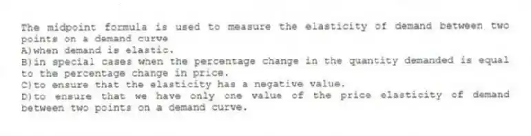 The midpoint formula is used to measure the elasticity of demand between two points on a demand curve
A)when demand is elastic.
B)in special cases when the percentage change in the quantity demanded is equal to the percentage change in price.
C)to ensure that the elasticity has a negative value.
D)to ensure that we have only one value of the price elasticity of demand between two points on a demand curve.