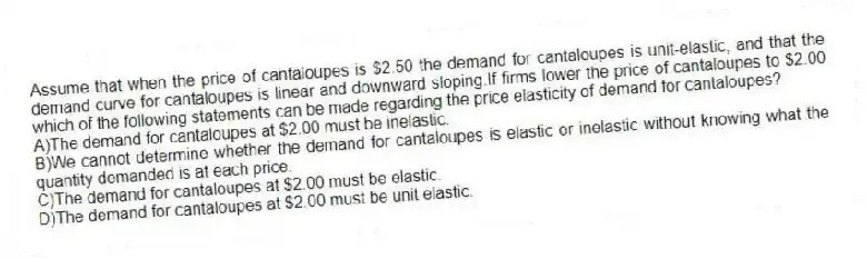 Assume that when the price of cantaloupes is $2.50 the demand for cantaloupes is unit-elastic, and that the demand curve for cantaloupes is linear and downward sloping.If firms lower the price of cantaloupes to $2.00 which of the following statements can be made regarding the price elasticity of demand for cantaloupes?
A)The demand for cantaloupes at $2.00 must be inelastic.
B)We cannot determine whether the demand for cantaloupes is elastic or inelastic without knowing what the quantity demanded is at each price.
C)The demand for cantaloupes at $2.00 must be elastic.
D)The demand for cantaloupes at $2.00 must be unit elastic.