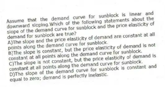Assume that the demand curve for sunblock is linear and downward sloping.Which of the following statements about the slope of the demand curve for sunblock and the price elasticity of demand for sunblock are true?
A)The slope and the price elasticity of demand are constant at all points along the demand curve for sunblock.
B)The slope is constant, but the price elasticity of demand is not constant at all points along the demand curve for sunblock.
C)The slope is not constant, but the price elasticity of demand is constant at all points along the demand curve for sunblock.
D)The slope of the demand curve for sunblock is constant and equal to zero; demand is perfectly inelastic.