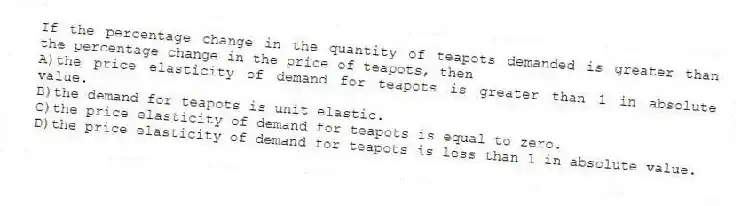 If the percentage change in the quantity of teapots demanded is greater than the percentage change in the price of teapots, then
A)the price elasticity of demand for teapots is greater than 1 in absolute value.
B)the demand for teapots is unit elastic.
C)the price elasticity of demand for teapots is equal to zero.
D)the price elasticity of demand for teapots is less than 1 in absolute value.