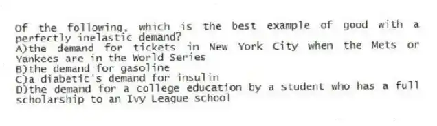 Of the following, which is the best example of good with a perfectly inelastic demand?
A)the demand for tickets in New York City when the Mets or Yankees are in the World Series
B)the demand for gasoline
C)a diabetic's demand for insulin
D)the demand for a college education by a student who has a full scholarship to an Ivy League school
