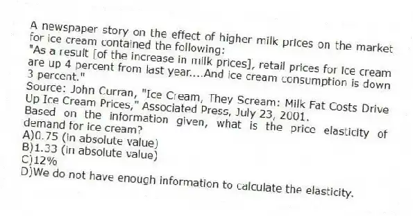 A newspaper story on the effect of higher milk prices on the market for ice cream contained the following:
"As a result [of the increase in milk prices], retail prices for ice cream are up 4 percent from last year....And ice cream consumption is down 3 percent."
Source: John Curran, "Ice Cream, They Scream: Milk Fat Costs Drive Up Ice Cream Prices," Associated Press, July 23, 2001.
Based on the information given, what is the price elasticity of demand for ice cream?
A)0.75 (in absolute value)
B)1.33 (in absolute value)
C)12%
D)We do not have enough information to calculate the elasticity.