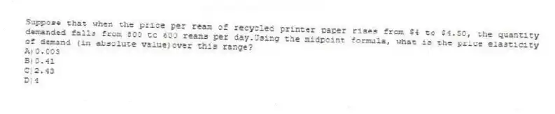Suppose that when the price per ream of recycled printer paper rises from $4 to $4.50, the quantity demanded falls from 800 to 600 reams per day.Using the midpoint formula, what is the price elasticity of demand (in absolute value)over this range?
A)0.003
B)0.41
C)2.43
D)4