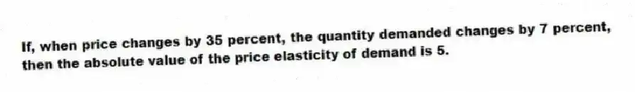 If, when price changes by 35 percent, the quantity demanded changes by 7 percent, then the absolute value of the price elasticity of demand is 5.