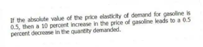 If the absolute value of the price elasticity of demand for gasoline is 0.5, then a 10 percent increase in the price of gasoline leads to a 0.5 percent decrease in the quantity demanded.