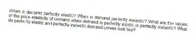 When is demand perfectly elastic? When is demand perfectly inelastic? What are the values of the price elasticity of demand when demand is perfectly elastic or perfectly inelastic? What do perfectly elastic and perfectly inelastic demand curves look like?
