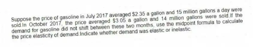 Suppose the price of gasoline in July 2017 averaged $2.35 a gallon and 15 million gallons a day were sold.In October 2017, the price averaged $3.05 a gallon and 14 million gallons were sold.If the demand for gasoline did not shift between these two months, use the midpoint formula to calculate the price elasticity of demand.Indicate whether demand was elastic or inelastic.