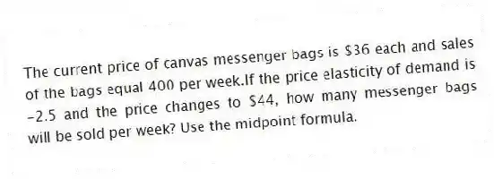 The current price of canvas messenger bags is $36 each and sales of the bags equal 400 per week.If the price elasticity of demand is -2.5 and the price changes to $44, how many messenger bags will be sold per week? Use the midpoint formula.