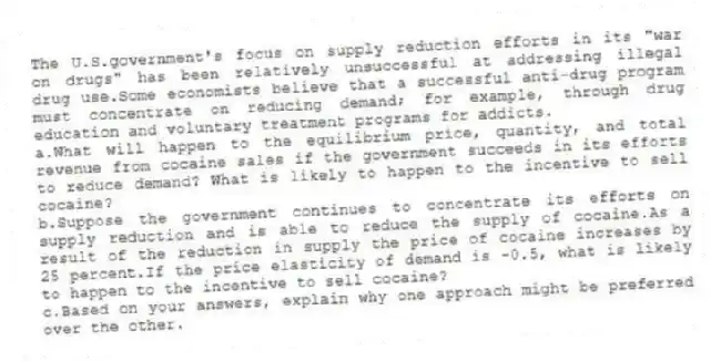 The U.S.government's focus on supply reduction efforts in its "war on drugs" has been relatively unsuccessful at addressing illegal drug use.Some economists believe that a successful anti-drug program must concentrate on reducing demand; for example, through drug education and voluntary treatment programs for addicts.
a.What will happen to the equilibrium price, quantity, and total revenue from cocaine sales if the government succeeds in its efforts to reduce demand? What is likely to happen to the incentive to sell cocaine?
b.Suppose the government continues to concentrate its efforts on supply reduction and is able to reduce the supply of cocaine.As a result of the reduction in supply the price of cocaine increases by 25 percent.If the price elasticity of demand is -0.5, what is likely to happen to the incentive to sell cocaine?
c.Based on your answers, explain why one approach might be preferred over the other.