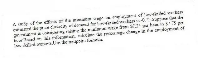 A study of the effects of the minimum wage on employment of low-skilled workers estimated the price elasticity of demand for low-skilled workers is -0.75.Suppose that the government is considering raising the minimum wage from $7.25 per hour to $7.75 per hour.Based on this information, calculate the percentage change in the employment of low skilled workers.Use the midpoint formula.