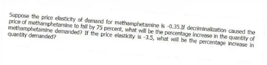 Suppose the price elasticity of demand for methamphetamine is -0.35.If decriminalization caused the price of methamphetamine to fall by 75 percent, what will be the percentage increase in the quantity of methamphetamine demanded? If the price elasticity is -3.5, what will be the percentage increase in quantity demanded?