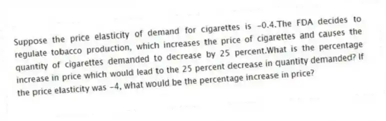 Suppose the price elasticity of demand for cigarettes is -0.4.The FDA decides to regulate tobacco production, which increases the price of cigarettes and causes the quantity of cigarettes demanded to decrease by 25 percent.What is the percentage increase in price which would lead to the 25 percent decrease in quantity demanded? If the price elasticity was -4, what would be the percentage increase in price?