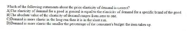 Which of the following statements about the price elasticity of demand is correct?
A)The elasticity of demand for a good in general is equal to the elasticity of demand for a specific brand of the good.
B)The absolute value of the elasticity of demand ranges from zero to one.
C)Demand is more elastic in the long run than it is in the short run.
D)Demand is more elastic the smaller the percentage of the consumer's budget the item takes up.