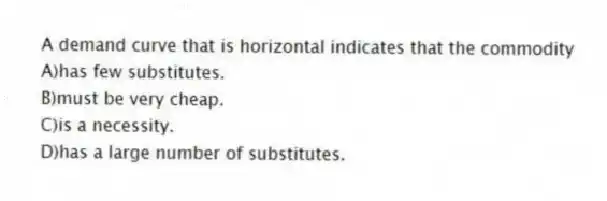 A demand curve that is horizontal indicates that the commodity
A)has few substitutes.
B)must be very cheap.
C)is a necessity.
D)has a large number of substitutes.