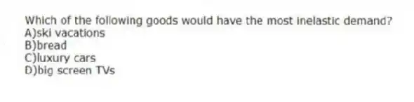 Which of the following goods would have the most inelastic demand?
A)ski vacations
B)bread
C)luxury cars
D)big screen TVs