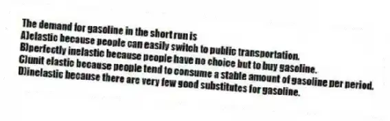 The demand for gasoline in the short run is
A)elastic because people can easily switch to public transportation.
B)perfectly inelastic because people have no choice but to buy gasoline.
C)unit elastic because people tend to consume a stable amount of gasoline per period.
D)inelastic because there are very few good substitutes for gasoline.
