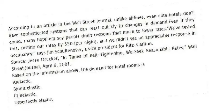 According to an article in the Wall Street Journal, unlike airlines, even elite hotels don't have sophisticated systems that can react quickly to changes in demand.Even if they could, many hoteliers say people don't respond that much to lower rates."We've tested this, cutting our rates by $50 [per night], and we didn't see an appreciable response in occupancy," says Jim Schultenover, a vice president for Ritz-Carlton.
Source: Jesse Drucker, "In Times of Belt-Tightening, We Seek Reasonable Rates," Wall Street Journal, April 6, 2001.
Based on the information above, the demand for hotel rooms is
A)elastic.
B)unit elastic.
C)inelastic.
D)perfectly elastic.